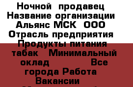 Ночной  продавец › Название организации ­ Альянс-МСК, ООО › Отрасль предприятия ­ Продукты питания, табак › Минимальный оклад ­ 33 000 - Все города Работа » Вакансии   . Мурманская обл.,Оленегорск г.